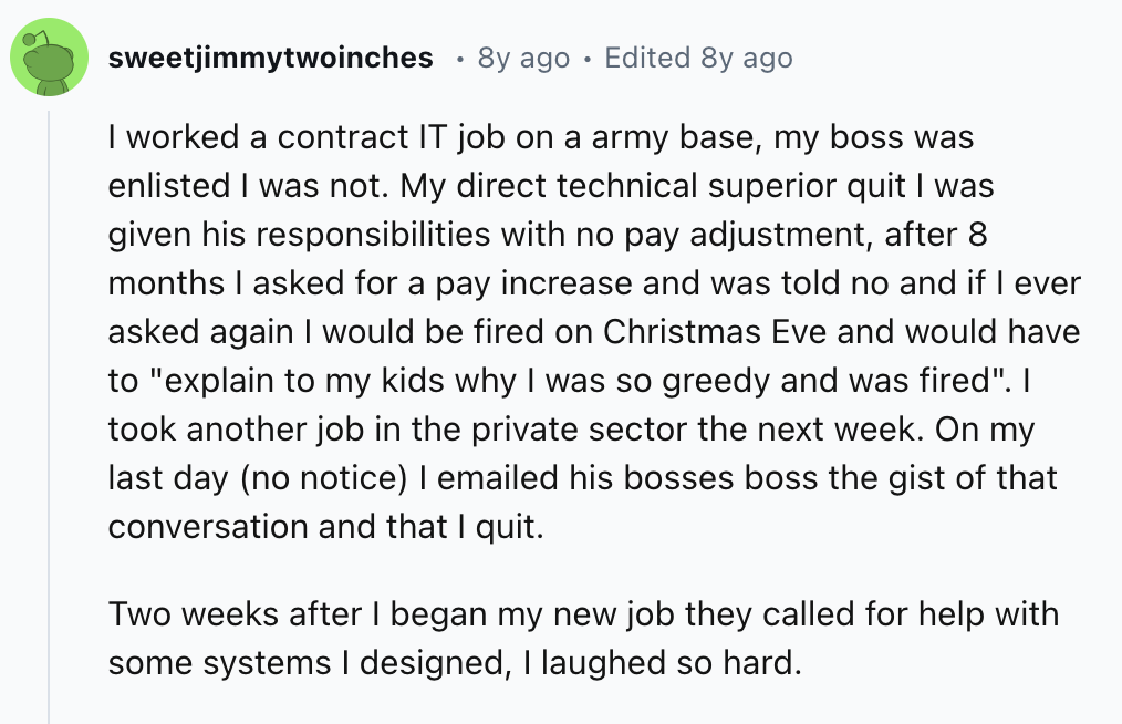 document - sweetjimmytwoinches 8y ago Edited 8y ago I worked a contract It job on a army base, my boss was enlisted I was not. My direct technical superior quit I was given his responsibilities with no pay adjustment, after 8 months I asked for a pay incr